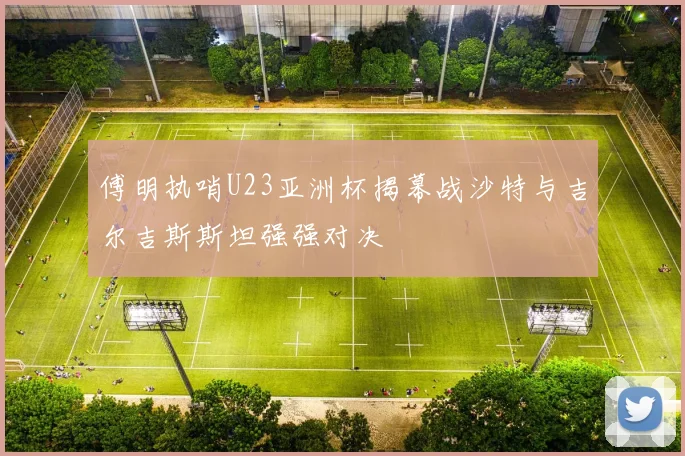 傅明执哨U23亚洲杯揭幕战沙特与吉尔吉斯斯坦强强对决