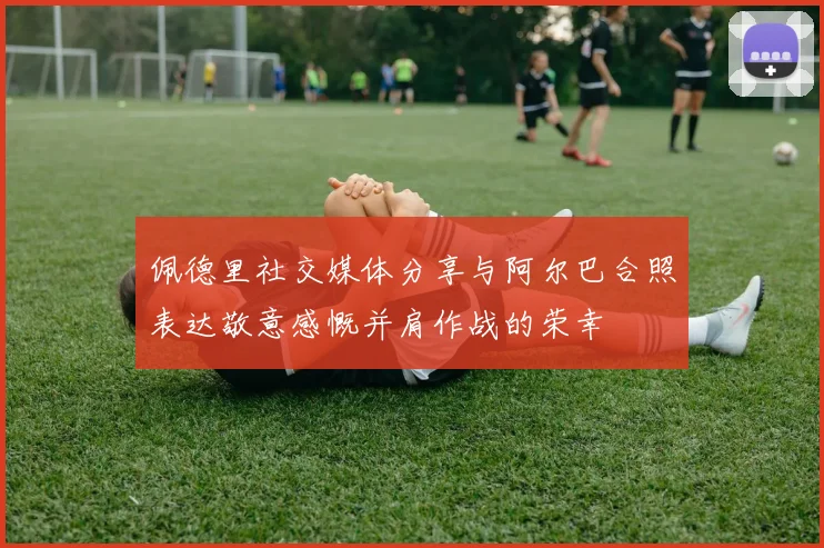 佩德里社交媒体分享与阿尔巴合照表达敬意感慨并肩作战的荣幸
