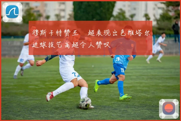 穆斯卡特赞王燊超表现出色维塔尔进球技艺高超令人赞叹