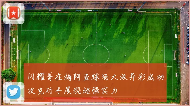 闪耀哥在梅阿查球场大放异彩成功攻克对手展现超强实力
