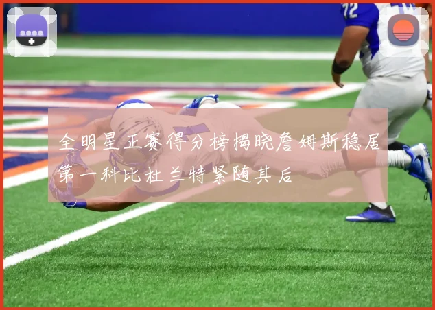 全明星正赛得分榜揭晓詹姆斯稳居第一科比杜兰特紧随其后