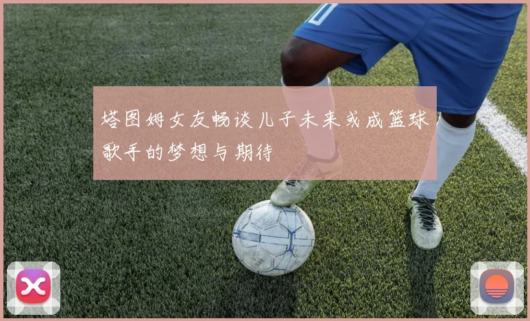 塔图姆女友畅谈儿子未来或成篮球歌手的梦想与期待