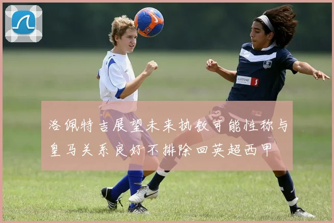 洛佩特吉展望未来执教可能性称与皇马关系良好不排除回英超西甲