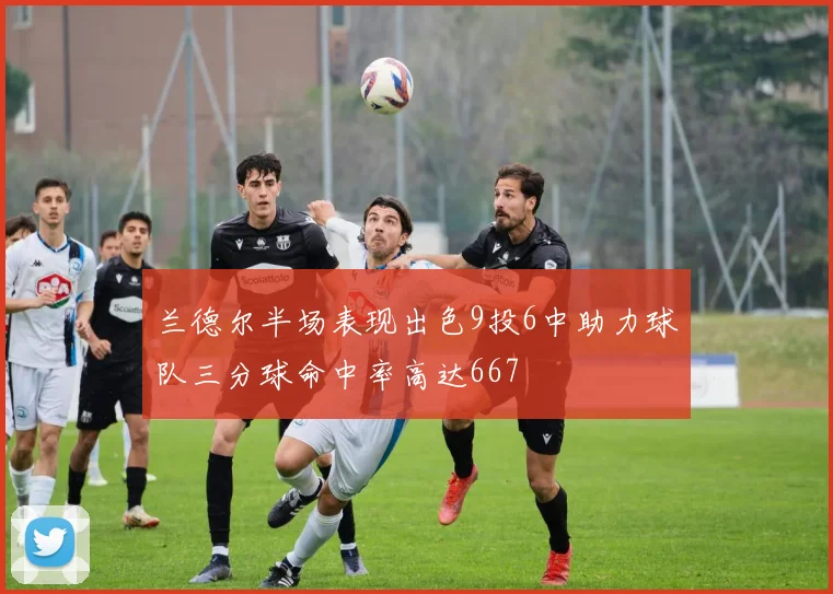 兰德尔半场表现出色9投6中助力球队三分球命中率高达667