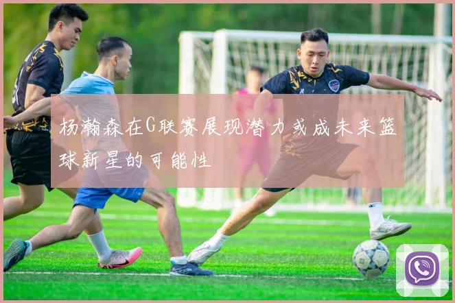 杨瀚森在G联赛展现潜力或成未来篮球新星的可能性