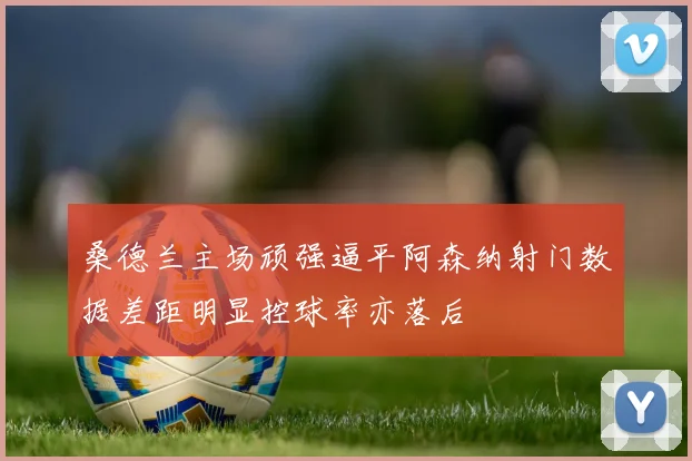 桑德兰主场顽强逼平阿森纳射门数据差距明显控球率亦落后