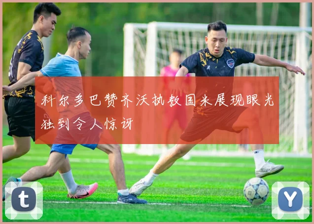 科尔多巴赞齐沃执教国米展现眼光独到令人惊讶
