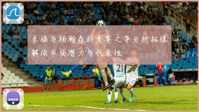 乐福与杨瀚森新秀赛之争分析拓媒解读市场潜力与代表性