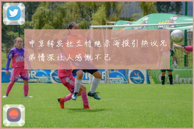 申京转发杜兰特绝杀海报引热议兄弟情深让人感慨不已