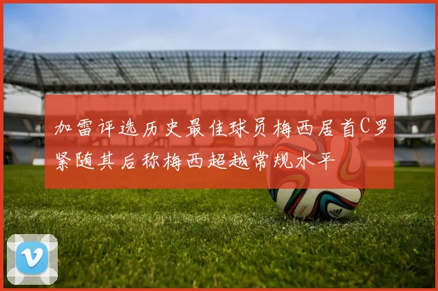 加雷评选历史最佳球员梅西居首C罗紧随其后称梅西超越常规水平