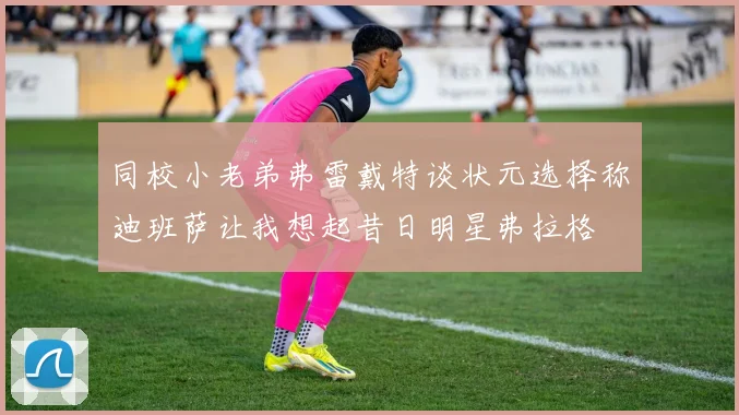 同校小老弟弗雷戴特谈状元选择称迪班萨让我想起昔日明星弗拉格