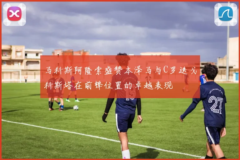 马科斯阿隆索盛赞本泽马与C罗迭戈科斯塔在前锋位置的卓越表现