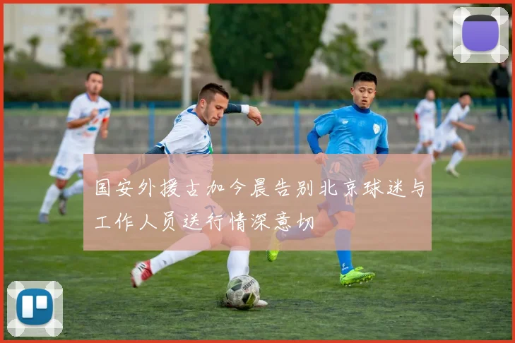 国安外援古加今晨告别北京球迷与工作人员送行情深意切