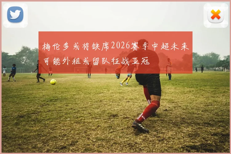 梅伦多或将缺席2026赛季中超未来可能外租或留队征战亚冠
