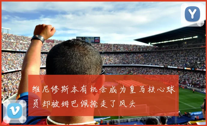 维尼修斯本有机会成为皇马核心球员却被姆巴佩抢走了风头