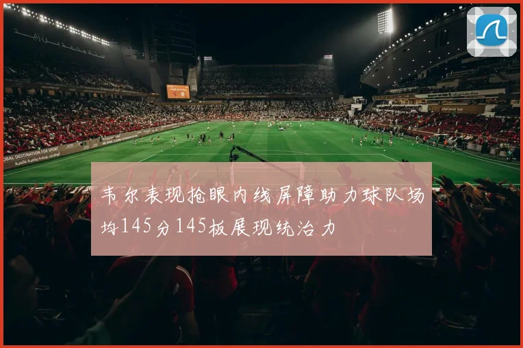 韦尔表现抢眼内线屏障助力球队场均145分145板展现统治力