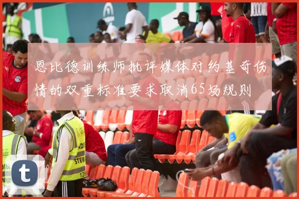 恩比德训练师批评媒体对约基奇伤情的双重标准要求取消65场规则