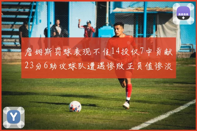詹姆斯罚球表现不佳14投仅7中贡献23分6助攻球队遭遇惨败正负值惨淡18
