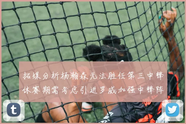 拓媒分析杨瀚森无法胜任第三中锋休赛期需考虑引进罗威加强中锋阵容