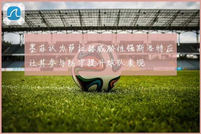 墨菲认为萨拉赫威胁性强斯洛特应让其参与防守提升球队表现