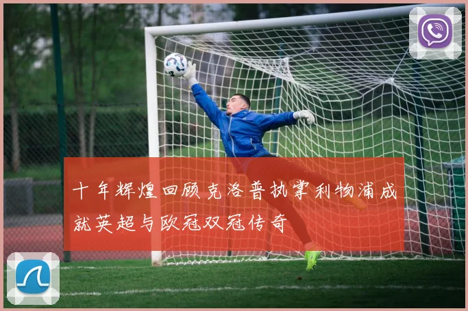 十年辉煌回顾克洛普执掌利物浦成就英超与欧冠双冠传奇