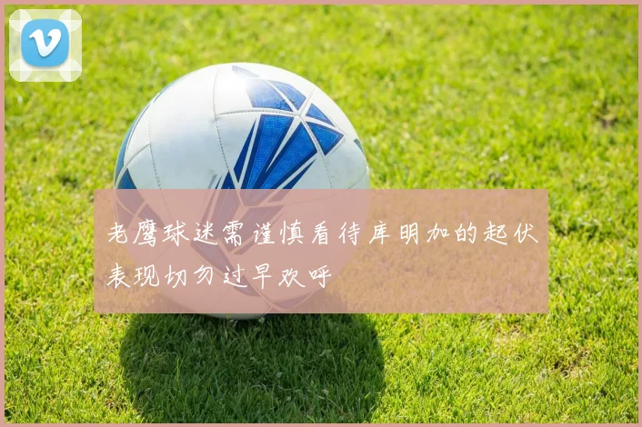 老鹰球迷需谨慎看待库明加的起伏表现切勿过早欢呼