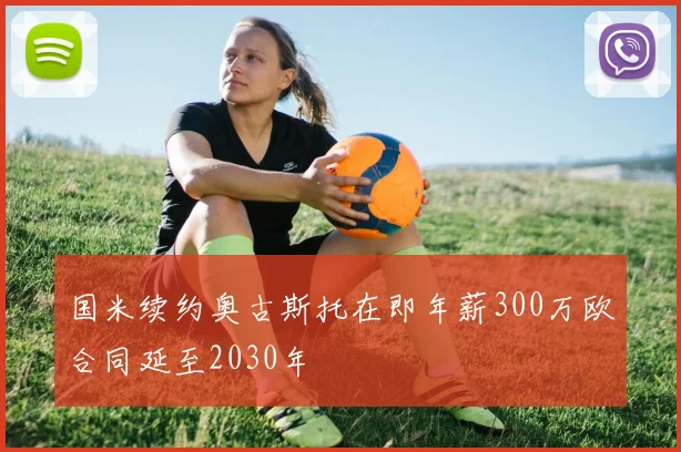 国米续约奥古斯托在即年薪300万欧合同延至2030年