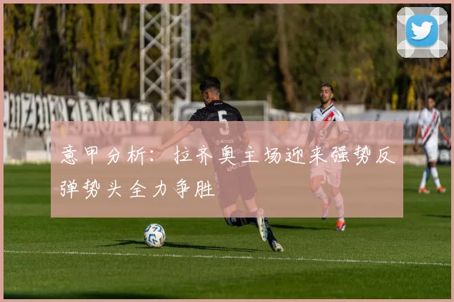 意甲分析：拉齐奥主场迎来强势反弹势头全力争胜