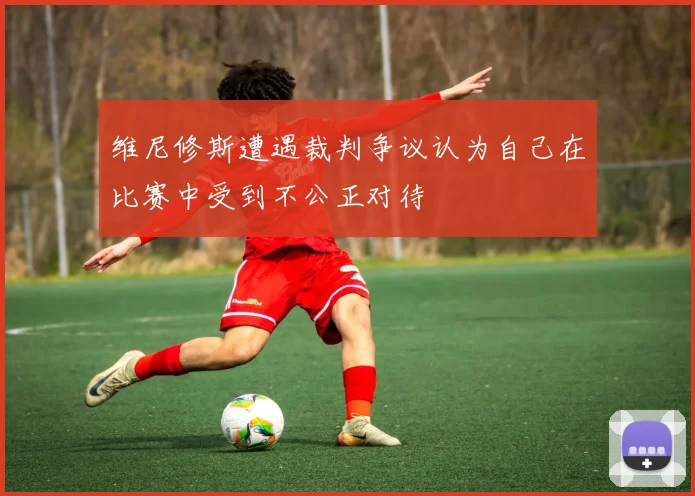 维尼修斯遭遇裁判争议认为自己在比赛中受到不公正对待