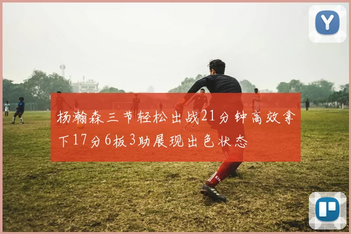 杨瀚森三节轻松出战21分钟高效拿下17分6板3助展现出色状态