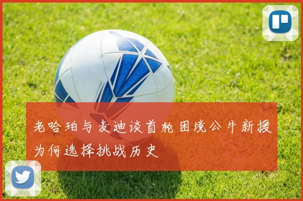 老哈珀与麦迪谈首轮困境公牛新援为何选择挑战历史