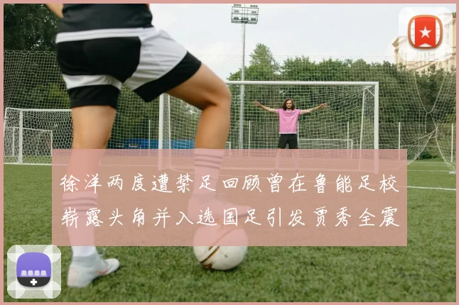 徐洋两度遭禁足回顾曾在鲁能足校崭露头角并入选国足引发贾秀全震惊
