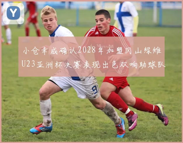小仓幸成确认2028年加盟冈山绿雉U23亚洲杯决赛表现出色双响助球队夺冠