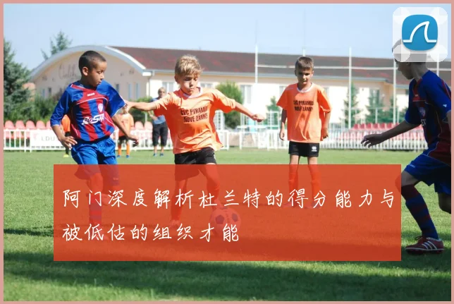 阿门深度解析杜兰特的得分能力与被低估的组织才能