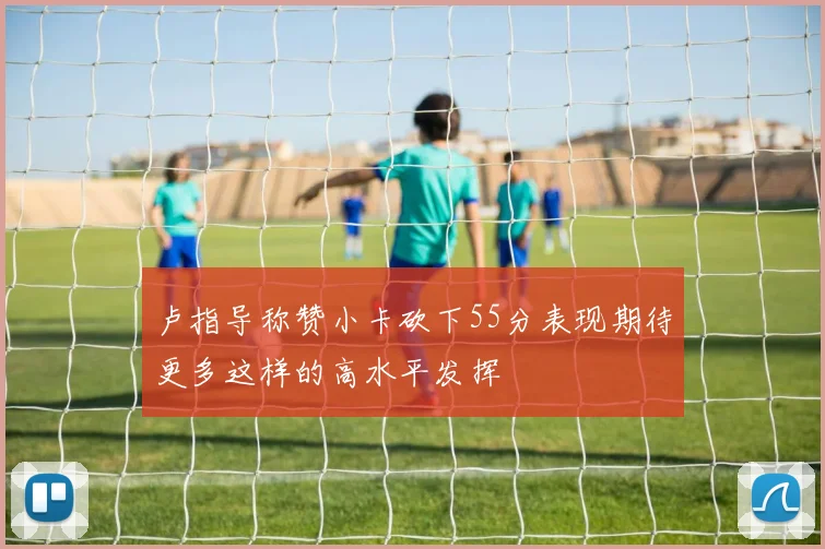 卢指导称赞小卡砍下55分表现期待更多这样的高水平发挥